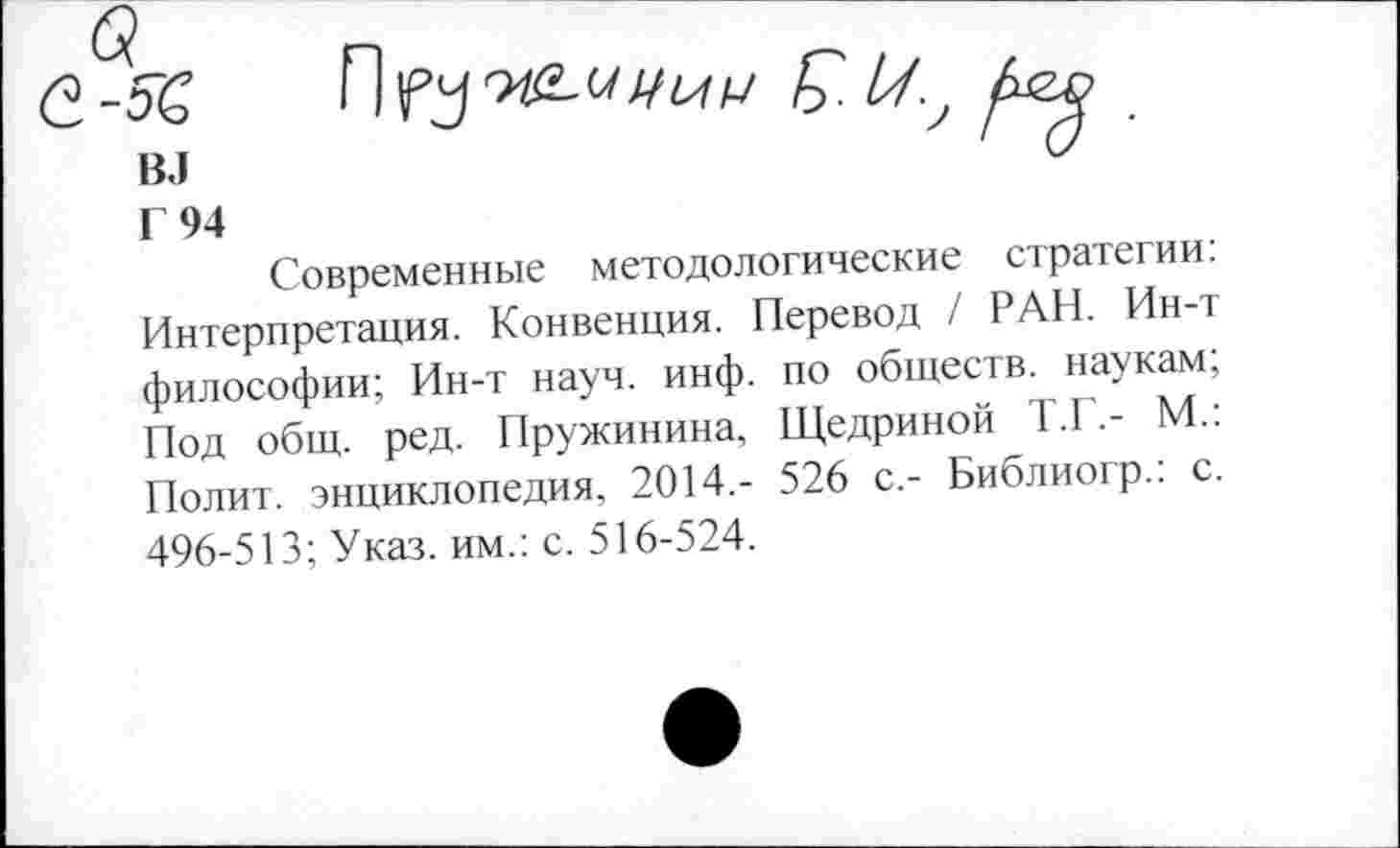 ﻿б?
С-52

Г 94
Современные методологические стратегии: Интерпретация. Конвенция. Перевод / РАН. Ин-т философии; Ин-т науч. инф. по обществ, наукам; Под общ. ред. Пружинина, Щедриной Т.Г.- М.: Полит, энциклопедия, 2014,- 526 с,- Библиогр.: с. 496-513; Указ, им.: с. 516-524.